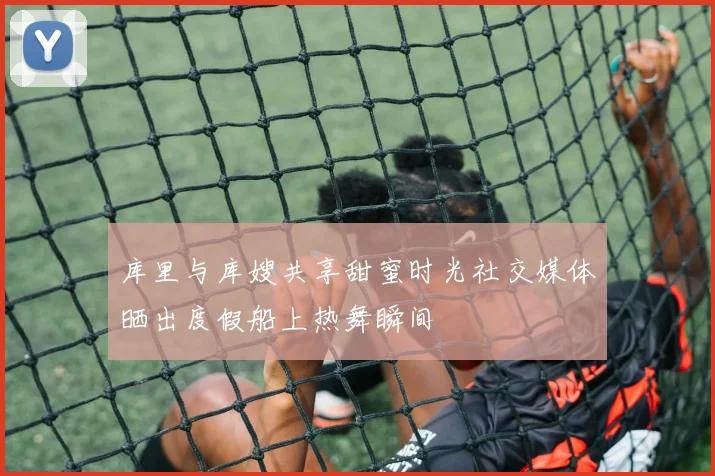 库里与库嫂共享甜蜜时光社交媒体晒出度假船上热舞瞬间