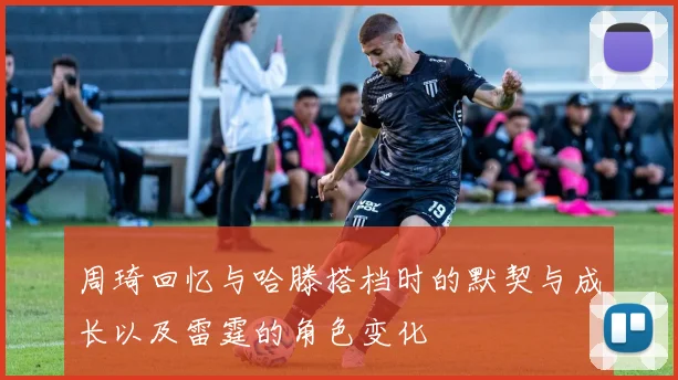 周琦回忆与哈滕搭档时的默契与成长以及雷霆的角色变化