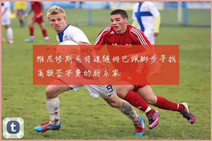 维尼修斯或将追随姆巴佩脚步寻找高额签字费的新东家