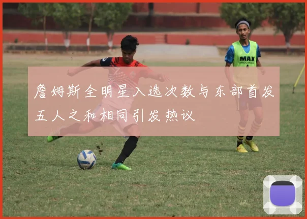 詹姆斯全明星入选次数与东部首发五人之和相同引发热议