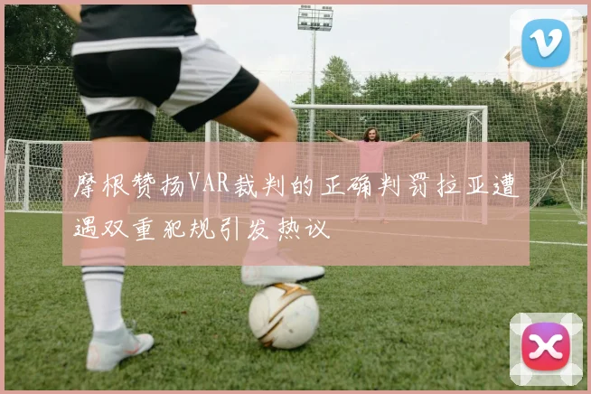 摩根赞扬VAR裁判的正确判罚拉亚遭遇双重犯规引发热议