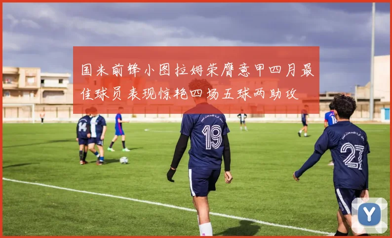 国米前锋小图拉姆荣膺意甲四月最佳球员表现惊艳四场五球两助攻